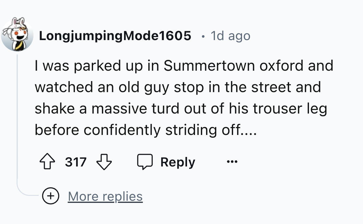 number - LongjumpingMode1605 1d ago I was parked up in Summertown oxford and watched an old guy stop in the street and shake a massive turd out of his trouser leg before confidently striding off.... 317 More replies